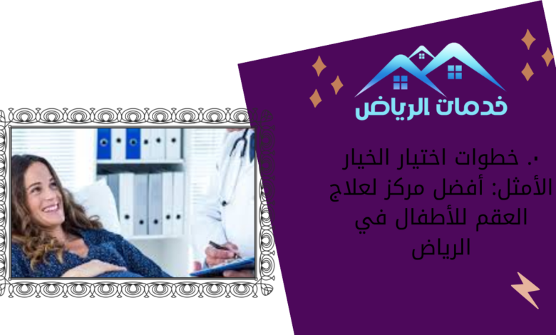 ٠. خطوات اختيار الخيار الأمثل: أفضل مركز لعلاج العقم للأطفال في الرياض