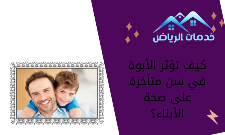 كيف تؤثر الأبوة في سن متأخرة على صحة الأبناء؟